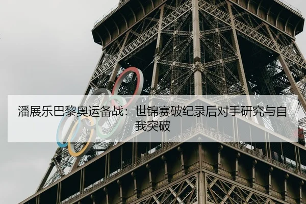 潘展乐巴黎奥运备战：世锦赛破纪录后对手研究与自我突破