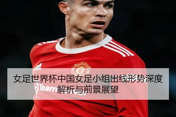 女足世界杯中国女足小组出线形势深度解析与前景展望