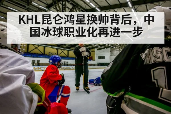 KHL昆仑鸿星换帅背后，中国冰球职业化再进一步