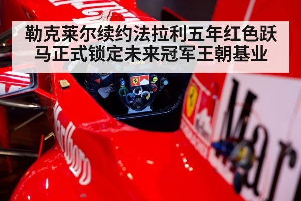 勒克莱尔续约法拉利五年红色跃马正式锁定未来冠军王朝基业