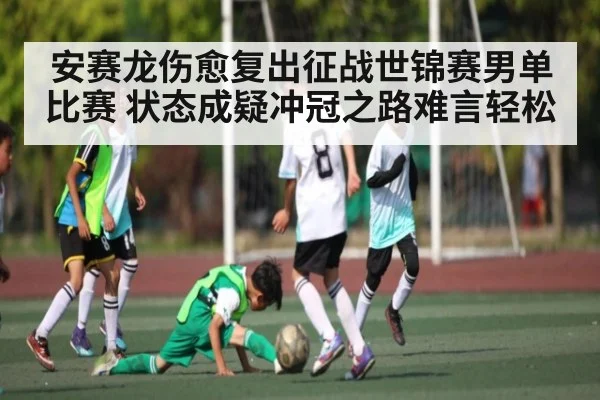 安赛龙伤愈复出征战世锦赛男单比赛 状态成疑冲冠之路难言轻松